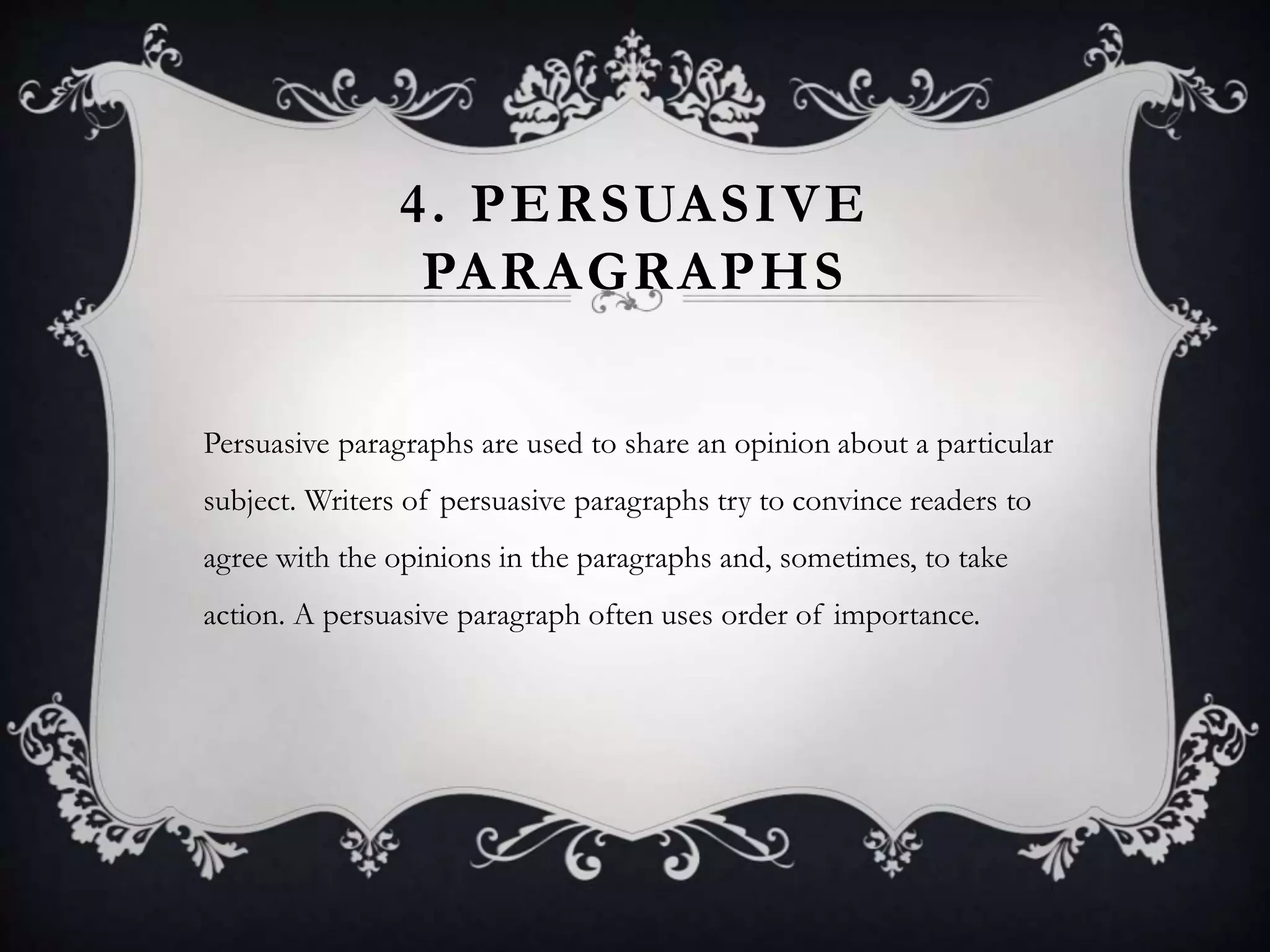 4. PERSUASIVE
PARAGRAPHS
Persuasive paragraphs are used to share an opinion about a particular
subject. Writers of persuasive paragraphs try to convince readers to
agree with the opinions in the paragraphs and, sometimes, to take
action. A persuasive paragraph often uses order of importance.
 