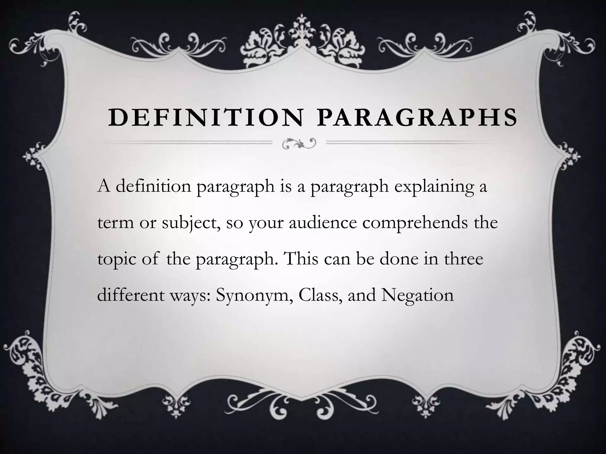 DEFINITION PARAGRAPHS
A definition paragraph is a paragraph explaining a
term or subject, so your audience comprehends the
topic of the paragraph. This can be done in three
different ways: Synonym, Class, and Negation
 