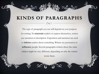 KINDS OF PARAGRAPHS
The type of paragraph you use will depend on your purpose
for writing. To entertain readers or express themselves, writers
use narration or description. Exposition and narration are used
to inform readers about something. Writers use persuasion to
influence people. Several paragraphs written about the same
subject might be very different, depending on why the writers
wrote them.
 