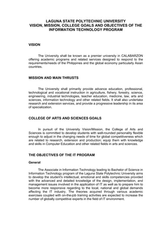 LAGUNA STATE POLYTECHNIC UNIVERSITY
VISION, MISSION, COLLEGE GOALS AND OBJECTIVES OF THE
          INFORMATION TECHNOLOGY PROGRAM



VISION


       The University shall be known as a premier university in CALABARZON
offering academic programs and related services designed to respond to the
requirements/needs of the Philippines and the global economy particularly Asian
countries.


MISSION AND MAIN THRUSTS


       The University shall primarily provide advance education, professional,
technological and vocational instruction in agriculture, fishery, forestry, science,
engineering, industrial technologies, teacher education, medicine, law, arts and
sciences, information technology and other related fields. It shall also undertake
research and extension services, and provide a progressive leadership in its area
of specialization.


COLLEGE OF ARTS AND SCIENCES GOALS


       In pursuit of the University Vision/Mission, the College of Arts and
Sciences is committed to develop students with well-rounded personality flexible
enough to adjust in the changing needs of time for global competitiveness which
are related to research, extension and production; equip them with knowledge
and skills in Computer Education and other related fields in arts and sciences.


THE OBJECTIVES OF THE IT PROGRAM

General

        The Associate in Information Technology leading to Bachelor of Science in
Information Technology program of the Laguna State Polytechnic University aims
to develop the student's intellectual, emotional and skills competencies provided
with the advanced and detailed knowledge of the design, implementation, and
management issues involved in the application of IT as well as to prepare him to
become more responsive regarding to the local, national and global demands
affecting the IT industry. The theories acquired through various academic
exercises coupled with on-the-job training activities are expected to increase the
number of globally competitive experts in the field of IT environment.
 