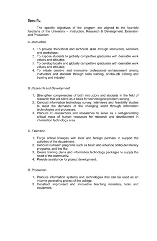Specific

       The specific objectives of the program are aligned to the four-fold
functions of the University – Instruction, Research & Development, Extension
and Production:

A. Instruction

   1. To provide theoretical and technical skills through instruction, seminars
      and workshops;
   2. To expose students to globally competitive graduates with desirable work
      values and attitudes;
   3. To develop locally and globally competitive graduates with desirable work
      values and attitudes;
   4. To initiate creative and innovative professional enhancement among
      instructors and students through skills training, on-the-job training and
      training and industry.


B. Research and Development

   1. Strengthen competencies of both instructors and students in the field of
      research that will serve as a basis for technological problem-solving;
   2. Conduct information technology survey, interviews and feasibility studies
      to meet the demands of the changing world through information
      technologies and processes;
   3. Produce IT researchers and researches to serve as a self-generating
      critical mass of human resources for research and development in
      information technology area.


C. Extension

   1. Forge critical linkages with local and foreign partners to support the
      activities of the department;
   2. Conduct outreach programs such as basic and advance computer literacy
      programs, and the like;
   3. Create training plans and information technology packages to supply the
      need of the community;
   4. Provide assistance for project development.


D. Production

   1. Produce information systems and technologies that can be used as an
      income generating project of the college;
   2. Construct improvised and innovative teaching materials, tools and
      equipment.
 