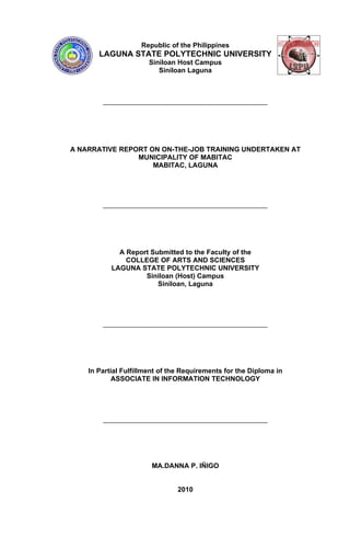 Republic of the Philippines
       LAGUNA STATE POLYTECHNIC UNIVERSITY
                       Siniloan Host Campus
                          Siniloan Laguna




A NARRATIVE REPORT ON ON-THE-JOB TRAINING UNDERTAKEN AT
                MUNICIPALITY OF MABITAC
                    MABITAC, LAGUNA




             A Report Submitted to the Faculty of the
               COLLEGE OF ARTS AND SCIENCES
           LAGUNA STATE POLYTECHNIC UNIVERSITY
                    Siniloan (Host) Campus
                        Siniloan, Laguna




    In Partial Fulfillment of the Requirements for the Diploma in
            ASSOCIATE IN INFORMATION TECHNOLOGY




                       MA.DANNA P. IÑIGO


                                2010
 