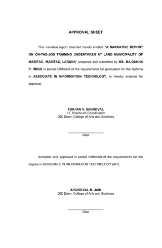 APPROVAL SHEET


      This narrative report attached hereto entitled “A NARRATIVE REPORT

ON ON-THE-JOB TRAINING UNDERTAKEN AT LAND MUNICIPALITY OF

MABITAC, MABITAC, LAGUNA” prepared and submitted by MS. MA.DANNA

P. IǸIGO in partial fulfillment of the requirements for graduation for the diploma

in ASSOCIATE IN INFORMATION TECHNOLOGY, is hereby endorse for

approval.




                          FOR-IAN V. SANDOVAL
                         I.T. Practicum Coordinator/
                    OIC Dean, College of Arts and Sciences



                            ____________________
                                    Date




      Accepted and approved in partial fulfillment of the requirements for the

degree in ASSOCIATE IN INFORMATION TECHNOLOGY (AIT).




                           ARCHIEVAL M. JAIN
                    OIC Dean, College of Arts and Sciences



                            ____________________
                                    Date
 