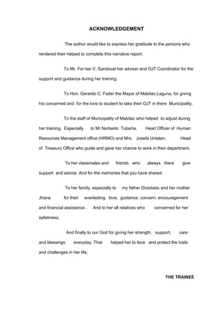 ACKNOWLEDGEMENT

              The author would like to express her gratitude to the persons who

rendered their helped to complete this narrative report.


              To Mr. For-Ian V. Sandoval her adviser and OJT Coordinator for the

support and guidance during her training.


              To Hon. Gerardo C. Fader the Mayor of Mabitac,Laguna, for giving

his concerned and for the love to student to take their OJT in there Municipality.


              To the staff of Municipality of Mabitac who helped to adjust during

her training. Especially      to Mr.Norberto Tubaǹa,          Head Officer of Human

Resources Management office (HRMO) and Mrs. Josefa Untalan,                    Head

of Treasury Office who guide and gave her chance to work in their department.


              To her classmates and        friends who        always there      give

support and advice. And for the memories that you have shared.


              To her family, especially to    my father Diosdado and her mother

Jhana         for their    everlasting love, guidance, concern, encouragement

and financial assistance .     And to her all relatives who       concerned for her

safetiness.


                And finally to our God for giving her strength, support,      care

and blessings       everyday. That      helped her to face and protect the trails

and challenges in her life.




                                                                       THE TRAINEE
 