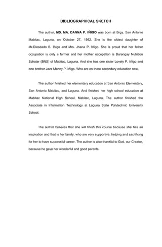 BIBLIOGRAPHICAL SKETCH

       The author, MS. MA. DANNA P. IǸIGO was born at Brgy. San Antonio

Mabitac, Laguna, on October 27, 1992. She is the oldest daughter of

Mr.Diosdado B. Iǹigo and Mrs. Jhana P. Iǹigo. She is proud that her father

occupation is only a farmer and her mother occupation is Barangay Nutrition

Scholar (BNS) of Mabitac, Laguna. And she has one sister Lovely P. Iǹigo and

one brother Jazz Manny P. Iǹigo. Who are on there secondary education now.



       The author finished her elementary education at San Antonio Elementary,

San Antonio Mabitac, and Laguna. And finished her high school education at

Mabitac National High School, Mabitac, Laguna. The author finished the

Associate in Information Technology at Laguna State Polytechnic University

School.



       The author believes that she will finish this course because she has an

inspiration and that is her family, who are very supportive, helping and sacrificing

for her to have successful career. The author is also thankful to God, our Creator,

because he gave her wonderful and good parents.
 