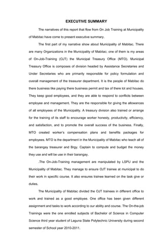 EXECUTIVE SUMMARY

          The narratives of this report that flow from On Job Training at Municipality

of Mabitac have come to present executive summary.

          The first part of my narrative show about Municipality of Mabitac. There

are many Organizations in the Municipality of Mabitac; one of them is my areas

of On-Job-Training (OJT) the Municipal Treasury Office (MTO). Municipal

Treasury Office is composes of division headed by Assistance Secretaries and

Under Secretaries who are primarily responsible for policy formulation and

overall management of the treasurer department. It is the people of Mabitac do

there business like paying there business permit and tax of there lot and houses.

They keep good employees, and they are able to respond to conflicts between

employee and management. They are the responsible for giving the allowances

of all employees of the Municipality. A treasury division also trained or arrange

for the training of its staff to encourage worker honesty, productivity, efficiency,

and satisfaction, and to promote the overall success of the business. Finally,

MTO created worker’s compensation plans and benefits packages for

employees. MTO is the department in the Municipality of Mabitac who teach all of

the barangay treasurer and Brgy. Captain to compute and budget the money

they use and will be use in their barangay.

          .The On-Job-Training management are manipulated by LSPU and the

Municipality of Mabitac. They manage to ensure OJT trainee at municipal to do

their work in specific course. It also ensures trainee learned on the task give or

duties.

          The Municipality of Mabitac divided the OJT trainees in different office to

work and trained as a good employee. One office has been given different

assignment and tasks to work according to our ability and course. The On-the-job

Trainings were the one enrolled subjects of Bachelor of Science in Computer

Science third year student of Laguna State Polytechnic University during second

semester of School year 2010-2011.
 