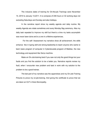 The inclusive dates of training for On-the-job Trainings were November

15, 2010 to January 13,2011. It is compose of 248 hours or 32 working days not

excluding Saturdays and Sunday and also holidays.

      In the narrative report show my weekly agenda and daily routine. My

weekly Agenda are rotate sometimes and every Monday flag ceremony. Also my

daily task repeated to improve my skill but there’s a time my tasks accomplish

was never been done and is a one in a lifetime experiences.

        For the self- Assessment my narrative show all achievement, the skills

enhance like in typing skill and strong leadership to teach anyone who wants to

learn basic program of computer in Cyberskuwela program of Mabitac, the new

technology and equipment like Xerox machine.

      Make an On-Job-training best if you saw not only the good things but your

faults and you find the solution to be a better you. Narrative reports review my

fault, when I encounter new problem and task in work with my solution to the

problem to be a good trainee.

      The last part of my narrative was the appendixes and my On-Job-Training

Pictures to prove my on-job-training. And giving the certificate to prove that we

are taken an OJT in there Municipality.
 