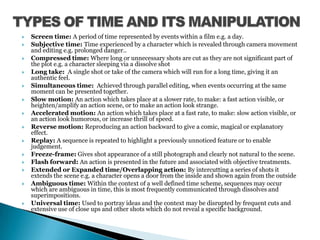 TYPES OF TIME AND ITS MANIPULATIONScreen time: A period of time represented by events within a film e.g. a day.Subjective time: Time experienced by a character which is revealed through camera movement and editing e.g. prolonged danger..Compressed time: Where long or unnecessary shots are cut as they are not significant part of the plot e.g. a character sleeping via a dissolve shotLong take:  A single shot or take of the camera which will run for a long time, giving it an authentic feel.Simultaneous time:  Achieved through parallel editing, when events occurring at the same moment can be presented together.Slow motion: An action which takes place at a slower rate, to make: a fast action visible, or heighten/amplify an action scene, or to make an action look strange.Accelerated motion: An action which takes place at a fast rate, to make: slow action visible, or an action look humorous, or increase thrill of speed.Reverse motion: Reproducing an action backward to give a comic, magical or explanatory effect.Replay: A sequence is repeated to highlight a previously unnoticed feature or to enable judgement.Freeze-frame: Gives shot appearance of a still photograph and clearly not natural to the scene.Flash forward: An action is presented in the future and associated with objective treatments.Extended or Expanded time/Overlapping action: By intercutting a series of shots it extends the scene e.g. a character opens a door from the inside and shown again from the outsideAmbiguous time: Within the context of a well defined time scheme, sequences may occur which are ambiguous in time, this is most frequently communicated through dissolves and superimpositions.Universal time: Used to portray ideas and the context may be disrupted by frequent cuts and extensive use of close ups and other shots which do not reveal a specific background.
