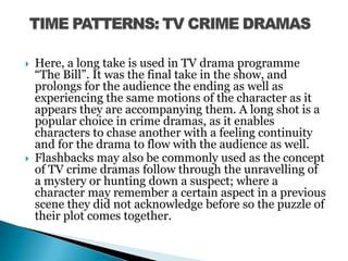 Here, a long take is used in TV drama programme “The Bill”. It was the final take in the show, and prolongs for the audience the ending as well as experiencing the same motions of the character as it appears they are accompanying them. A long shot is a popular choice in crime dramas, as it enables characters to chase another with a feeling continuity and for the drama to flow with the audience as well. Flashbacks may also be commonly used as the concept of TV crime dramas follow through the unravelling of a mystery or hunting down a suspect; where a character may remember a certain aspect in a previous scene they did not acknowledge before so the puzzle of their plot comes together. TIME PATTERNS: TV CRIME DRAMAS