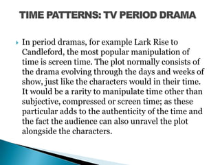 In period dramas, for example Lark Rise to Candleford, the most popular manipulation of time is screen time. The plot normally consists of the drama evolving through the days and weeks of show, just like the characters would in their time. It would be a rarity to manipulate time other than subjective, compressed or screen time; as these particular adds to the authenticity of the time and the fact the audience can also unravel the plot alongside the characters.  TIME PATTERNS: TV PERIOD DRAMA