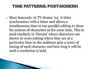 Most famously, in TV drama ‘24’, it titles synchronises with a timer and allows a simultaneous time to use parallel editing to show the actions of characters at the same time. This is used similarly in ‘Heroes’ where characters are shown in cross cutting where they are at a particular time so the audience gets a sense of timing of each character and how long it will be until a resolution is held. TIME PATTERNS: POST-MODERN