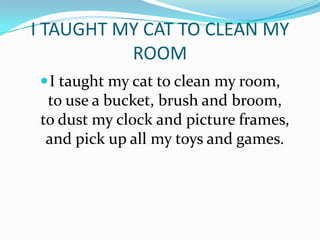 I TAUGHT MY CAT TO CLEAN MY
ROOM
I taught my cat to clean my room,
to use a bucket, brush and broom,
to dust my clock and picture frames,
and pick up all my toys and games.