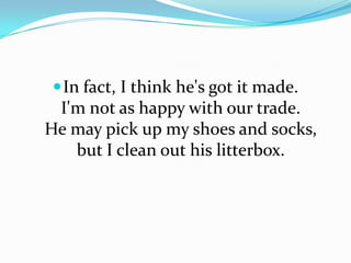  In fact, I think he's got it made.

I'm not as happy with our trade.
He may pick up my shoes and socks,
but I clean out his litterbox.

 