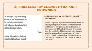 AURORA LEIGH BY ELIZABETH BARRETT
BROWNING
AURORA LEIGH BY ELIZABETH BARRETT
BROWNING
Aurora Leigh is a 9-part novel in verse about its
titular protagonist, Aurora, and her life from
childhood to her present. Its publication in
1856 catapulted Elizabeth Barrett Browning
into the spotlight. This long narrative poem’s
lengthy text deals with questions of class,
gender, and social equality, issues that were
captivating Europe and the United States at
that time.
 