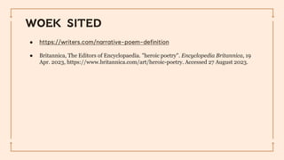 WOEK SITED
● https://writers.com/narrative-poem-definition
● Britannica, The Editors of Encyclopaedia. "heroic poetry". Encyclopedia Britannica, 19
Apr. 2023, https://www.britannica.com/art/heroic-poetry. Accessed 27 August 2023.
 