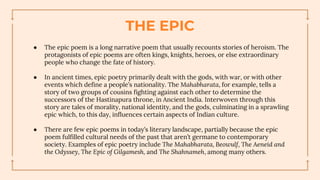 THE EPIC
● The epic poem is a long narrative poem that usually recounts stories of heroism. The
protagonists of epic poems are often kings, knights, heroes, or else extraordinary
people who change the fate of history.
● In ancient times, epic poetry primarily dealt with the gods, with war, or with other
events which define a people’s nationality. The Mahabharata, for example, tells a
story of two groups of cousins fighting against each other to determine the
successors of the Hastinapura throne, in Ancient India. Interwoven through this
story are tales of morality, national identity, and the gods, culminating in a sprawling
epic which, to this day, influences certain aspects of Indian culture.
● There are few epic poems in today’s literary landscape, partially because the epic
poem fulfilled cultural needs of the past that aren’t germane to contemporary
society. Examples of epic poetry include The Mahabharata, Beowulf, The Aeneid and
the Odyssey, The Epic of Gilgamesh, and The Shahnameh, among many others.
 