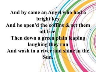 And by came an Angel who had a
            bright key
And he open'd the coffins & set them
             all free.
 Then down a green plain leaping
        laughing they run
And wash in a river and shine in the
               Sun.
 