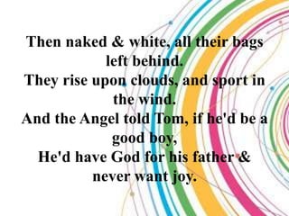 Then naked & white, all their bags
            left behind.
They rise upon clouds, and sport in
             the wind.
And the Angel told Tom, if he'd be a
             good boy,
  He'd have God for his father &
          never want joy.
 