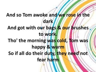 And so Tom awoke and we rose in the
                   dark
And got with our bags & our brushes
                 to work.
 Tho' the morning was cold, Tom was
             happy & warm
 So if all do their duty, they need not
                fear harm
 