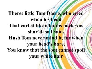 Theres little Tom Dacre, who cried
           when his head
 That curled like a lambs back was
         shav'd, so I said.
Hush Tom never mind it, for when
         your head's bare,
You know that the soot cannot spoil
          your white hair
 