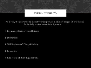 As a rule, the conventional narrative incorporates 5 primary stages, of which can
be initially broken down into 3 phases:
1. Beginning (State of Equilibrium)
2. Disruption
3. Middle (State of Disequilibrium)
4. Resolution
5. End (State of New Equilibrium)
TVETAN TODOROV -
 