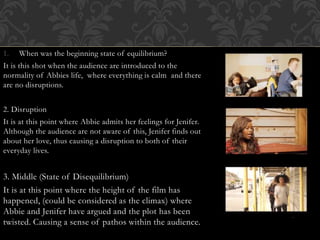1. When was the beginning state of equilibrium?
It is this shot when the audience are introduced to the
normality of Abbies life, where everything is calm and there
are no disruptions.
2. Disruption
It is at this point where Abbie admits her feelings for Jenifer.
Although the audience are not aware of this, Jenifer finds out
about her love, thus causing a disruption to both of their
everyday lives.
3. Middle (State of Disequilibrium)
It is at this point where the height of the film has
happened, (could be considered as the climax) where
Abbie and Jenifer have argued and the plot has been
twisted. Causing a sense of pathos within the audience.
 
