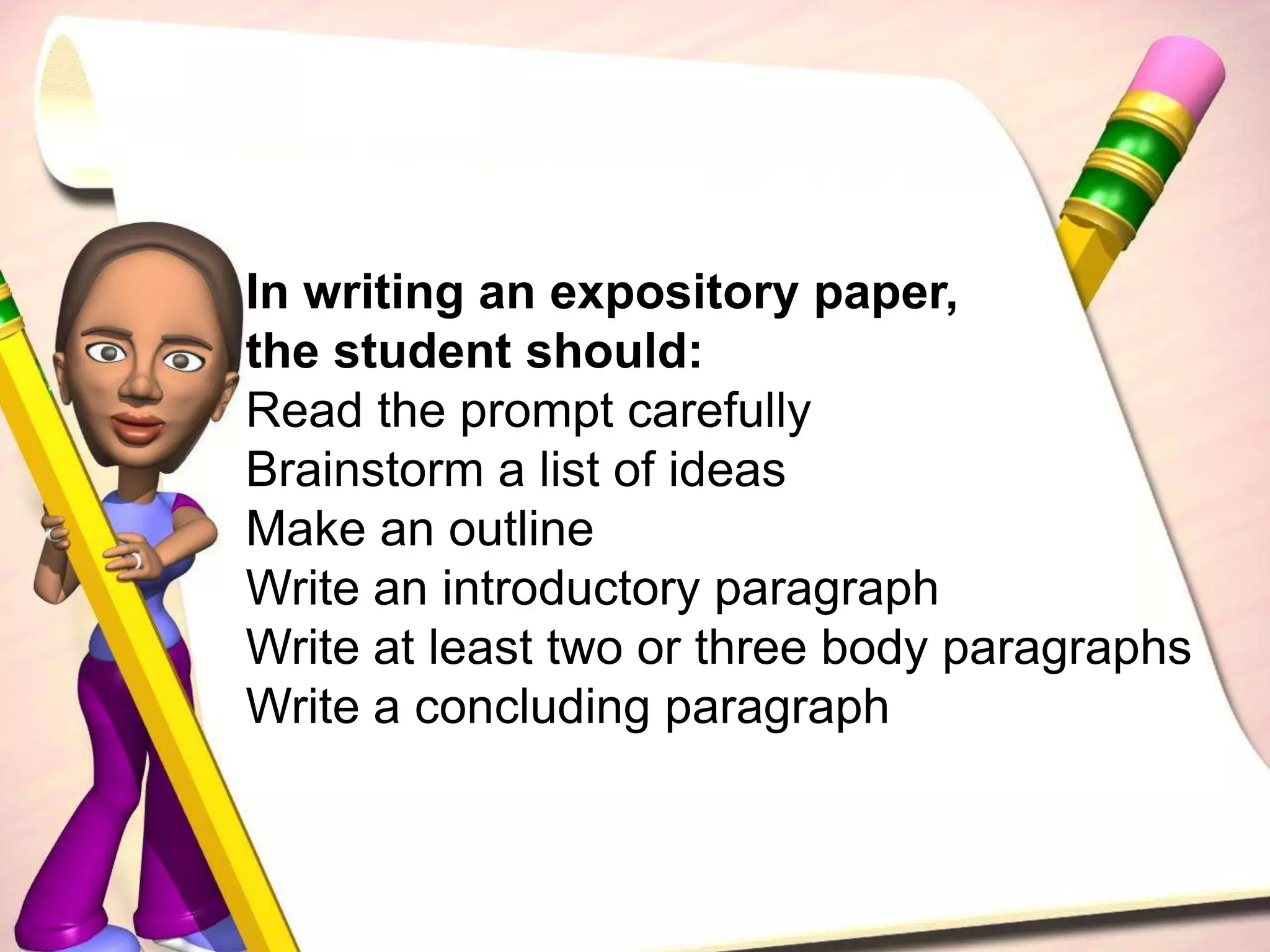 In writing an expository paper, the student should:Read the prompt carefullyBrainstorm a list of ideasMake an outlineWrite an introductory paragraphWrite at least two or three body paragraphsWrite a concluding paragraph