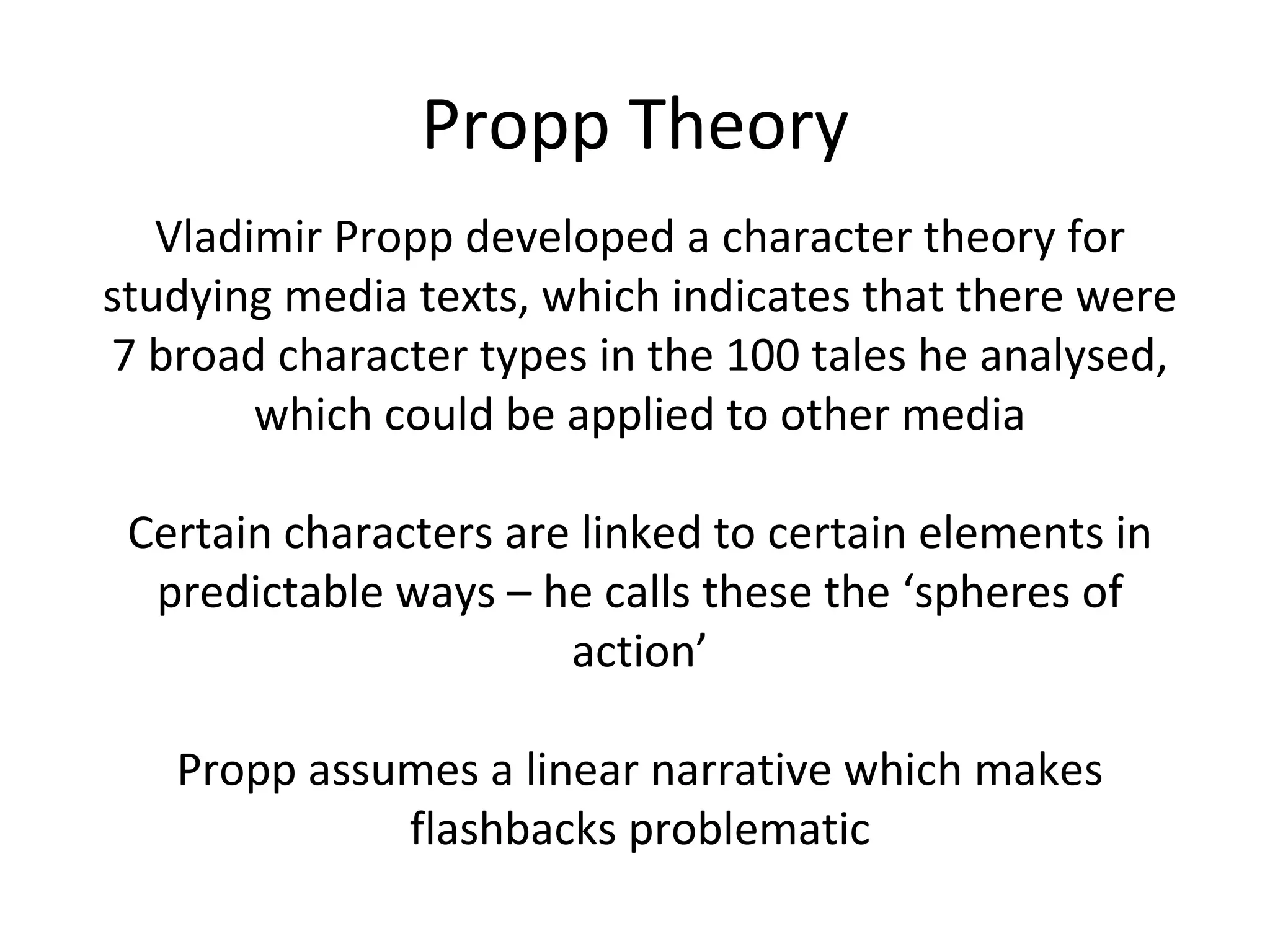Propp Theory Vladimir Propp developed a character theory for studying media texts, which indicates that there were 7 broad character types in the 100 tales he analysed, which could be applied to other media Certain characters are linked to certain elements in predictable ways – he calls these the ‘spheres of action’ Propp assumes a linear narrative which makes flashbacks problematic 