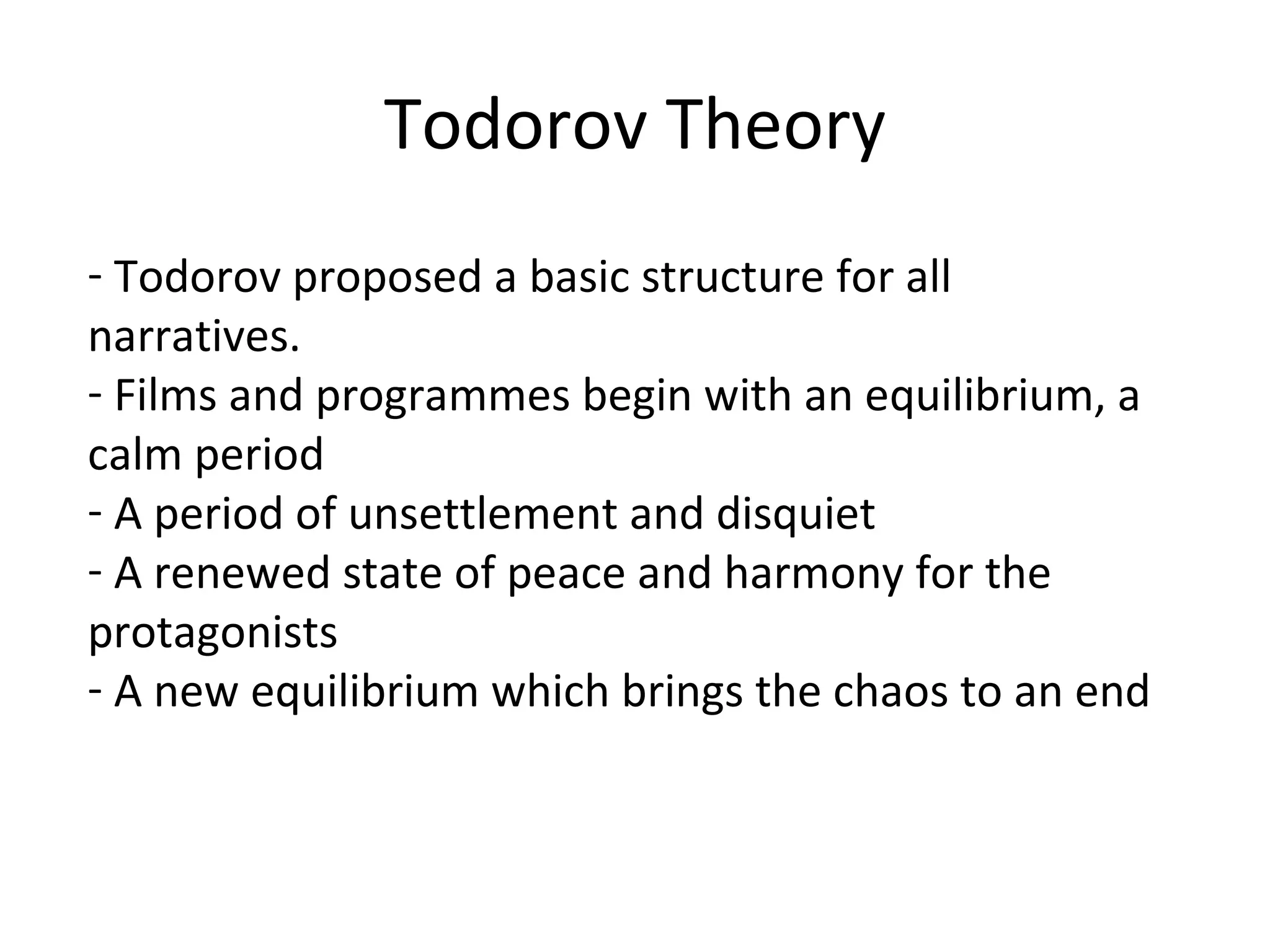 Todorov Theory Todorov proposed a basic structure for all narratives.  Films and programmes begin with an equilibrium, a calm period A period of unsettlement and disquiet A renewed state of peace and harmony for the protagonists A new equilibrium which brings the chaos to an end 