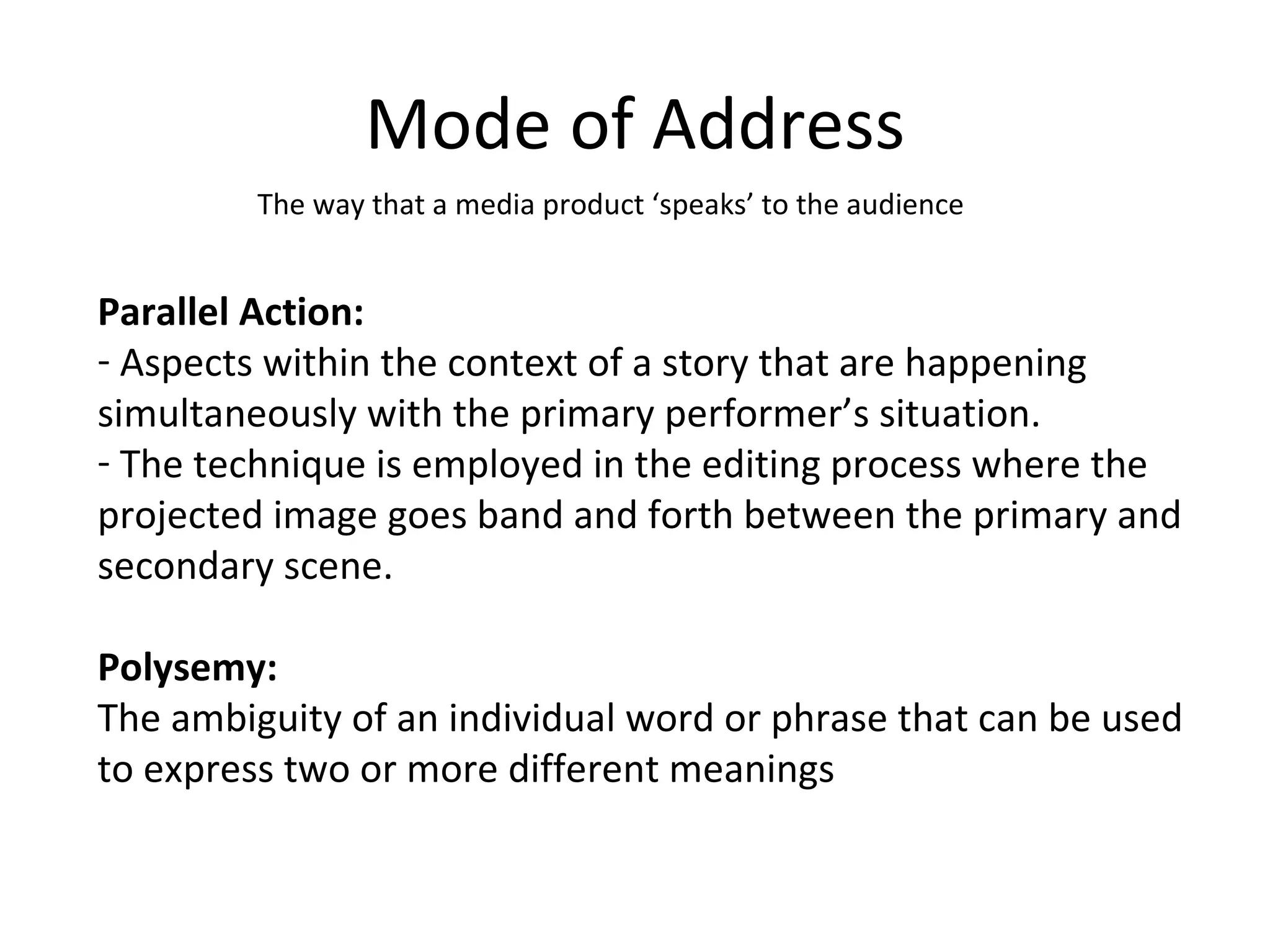 Mode of Address The way that a media product ‘speaks’ to the audience Parallel Action: Aspects within the context of a story that are happening simultaneously with the primary performer’s situation. The technique is employed in the editing process where the projected image goes band and forth between the primary and secondary scene. Polysemy: The ambiguity of an individual word or phrase that can be used to express two or more different meanings 