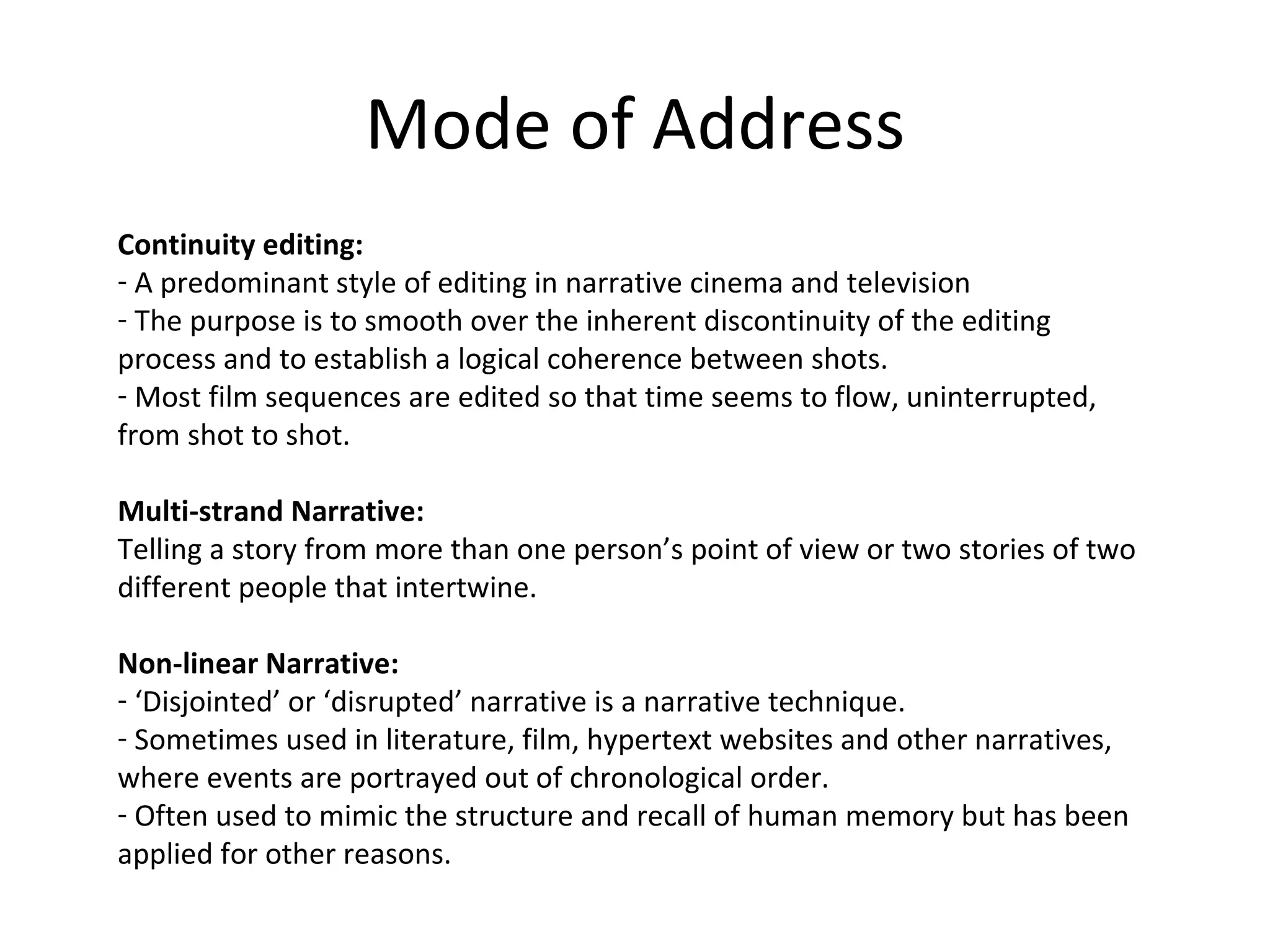 Mode of Address Continuity editing: A predominant style of editing in narrative cinema and television The purpose is to smooth over the inherent discontinuity of the editing process and to establish a logical coherence between shots.  Most film sequences are edited so that time seems to flow, uninterrupted, from shot to shot. Multi-strand Narrative: Telling a story from more than one person’s point of view or two stories of two different people that intertwine.  Non-linear Narrative: ‘ Disjointed’ or ‘disrupted’ narrative is a narrative technique. Sometimes used in literature, film, hypertext websites and other narratives, where events are portrayed out of chronological order. Often used to mimic the structure and recall of human memory but has been applied for other reasons. 