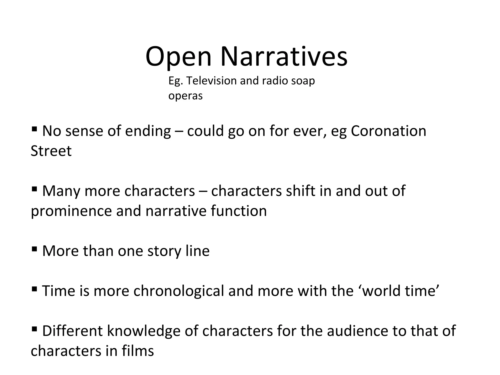 Open Narratives Eg. Television and radio soap operas No sense of ending – could go on for ever, eg Coronation Street Many more characters – characters shift in and out of prominence and narrative function More than one story line Time is more chronological and more with the ‘world time’  Different knowledge of characters for the audience to that of characters in films  