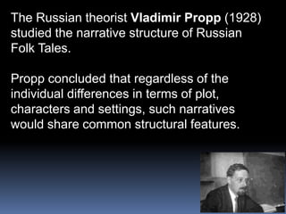The Russian theorist Vladimir Propp (1928)studied the narrative structure of RussianFolk Tales.Propp concluded that regardless of the individual differences in terms of plot, characters and settings, such narratives would share common structural features.