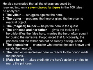 He also concluded that all the characters could beresolved into only seven character typesin the 100 taleshe analyzed:The villain — struggles against the hero.The donor — prepares the hero or gives the hero some magical object.The (magical) helper — helps the hero in the quest.The princess and her father — gives the task to the hero,identifies the false hero, marries the hero, often sought for during the narrative. Propp noted that functionally, the princess and the father can not be clearly distinguished.The dispatcher — character who makes the lack known and sends the hero off.The hero or victim/seeker hero — reacts to the donor, weds the princess.[False hero] — takes credit for the hero’s actions or tries to marry the princess.