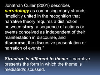 Jonathan Culler (2001) describesnarratology as comprising many strands“implicitly united in the recognition thatnarrative theory requires a distinctionbetween story, a sequence of actions orevents conceived as independent of theirmanifestation in discourse, anddiscourse, the discursive presentation ornarration of events.”Structure is different to theme – narrative presents the form in which the theme is mediated/discussed.