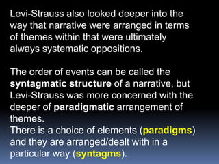 Levi-Strauss also looked deeper into theway that narrative were arranged in termsof themes within that were ultimatelyalways systematic oppositions.The order of events can be called thesyntagmatic structure of a narrative, butLevi-Strauss was more concerned with thedeeper of paradigmatic arrangement ofthemes.There is a choice of elements (paradigms)and they are arranged/dealt with in aparticular way (syntagms).