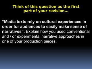 Think of this question as the first part of your revision...“Media texts rely on cultural experiences inorder for audiences to easily make sense ofnarratives”. Explain how you used conventional and / or experimental narrative approaches in one of your production pieces.