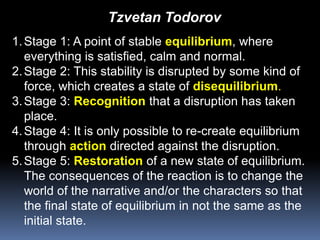 Tzvetan TodorovStage 1: A point of stable equilibrium, where everything is satisfied, calm and normal.Stage 2: This stability is disrupted by some kind of force, which creates a state of disequilibrium.Stage 3: Recognition that a disruption has taken place.Stage 4: It is only possible to re-create equilibrium through action directed against the disruption.Stage 5: Restoration of a new state of equilibrium. The consequences of the reaction is to change the world of the narrative and/or the characters so that the final state of equilibrium in not the same as the initial state.
