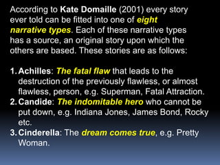 According to Kate Domaille (2001) every storyever told can be fitted into one of eightnarrative types. Each of these narrative typeshas a source, an original story upon which theothers are based. These stories are as follows:Achilles: The fatal flawthat leads to the destruction of the previously flawless, or almost flawless, person, e.g. Superman, Fatal Attraction.Candide: The indomitable herowho cannot be put down, e.g. Indiana Jones, James Bond, Rocky etc.Cinderella: The dream comes true, e.g. Pretty Woman.