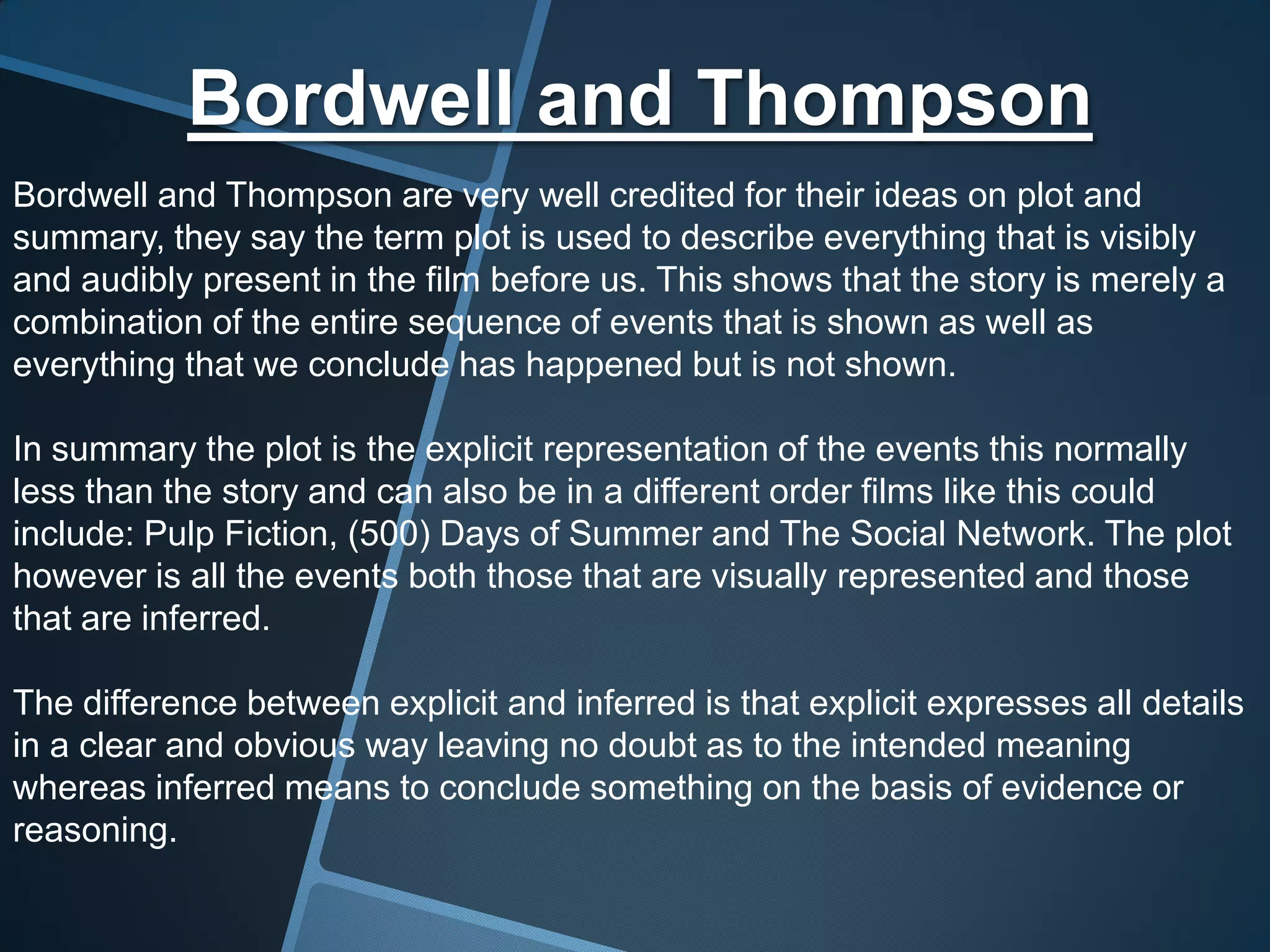 Bordwell and Thompson
Bordwell and Thompson are very well credited for their ideas on plot and
summary, they say the term plot is used to describe everything that is visibly
and audibly present in the film before us. This shows that the story is merely a
combination of the entire sequence of events that is shown as well as
everything that we conclude has happened but is not shown.

In summary the plot is the explicit representation of the events this normally
less than the story and can also be in a different order films like this could
include: Pulp Fiction, (500) Days of Summer and The Social Network. The plot
however is all the events both those that are visually represented and those
that are inferred.

The difference between explicit and inferred is that explicit expresses all details
in a clear and obvious way leaving no doubt as to the intended meaning
whereas inferred means to conclude something on the basis of evidence or
reasoning.
 