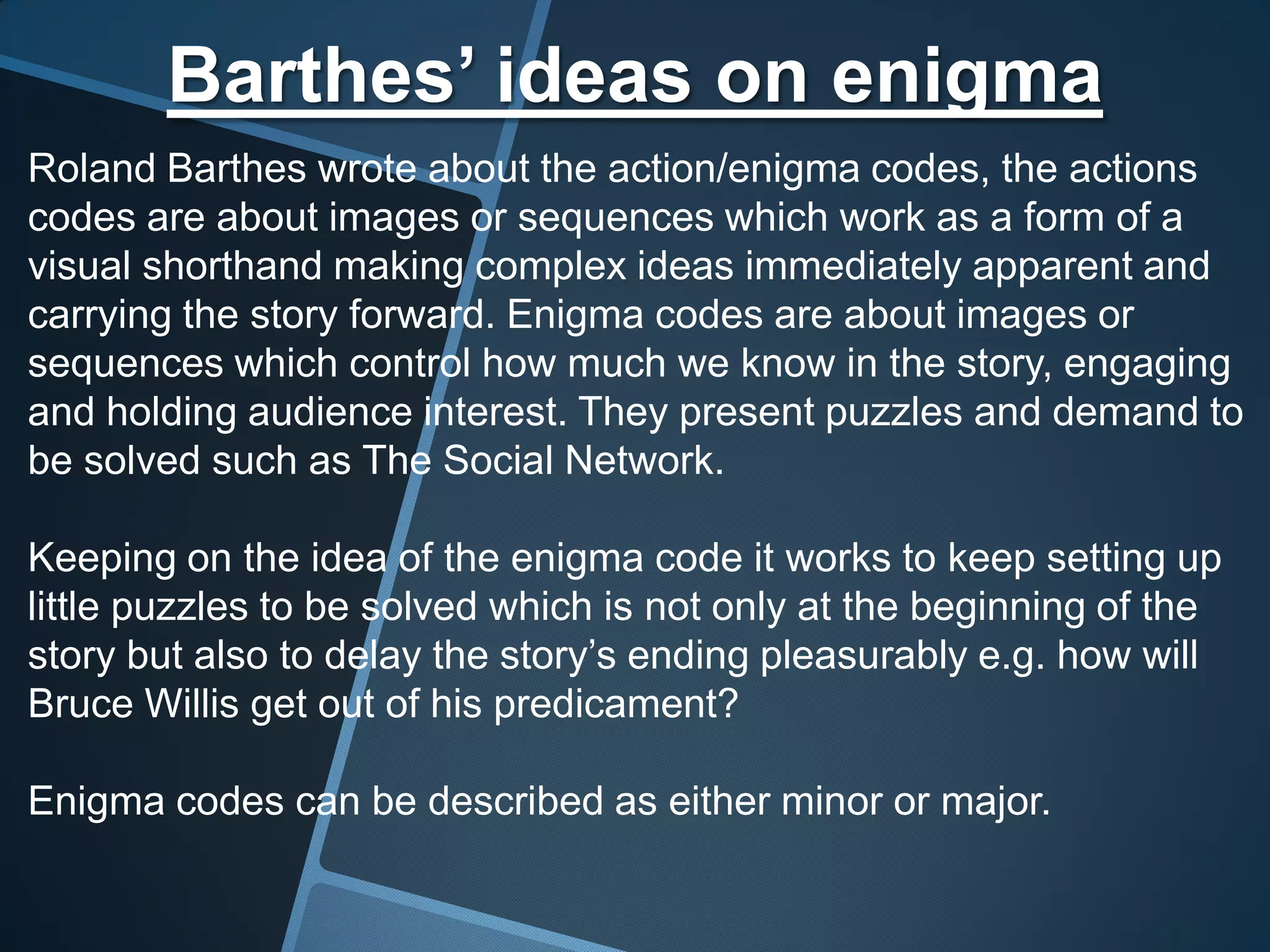 Barthes’ ideas on enigma
Roland Barthes wrote about the action/enigma codes, the actions
codes are about images or sequences which work as a form of a
visual shorthand making complex ideas immediately apparent and
carrying the story forward. Enigma codes are about images or
sequences which control how much we know in the story, engaging
and holding audience interest. They present puzzles and demand to
be solved such as The Social Network.

Keeping on the idea of the enigma code it works to keep setting up
little puzzles to be solved which is not only at the beginning of the
story but also to delay the story’s ending pleasurably e.g. how will
Bruce Willis get out of his predicament?

Enigma codes can be described as either minor or major.
 