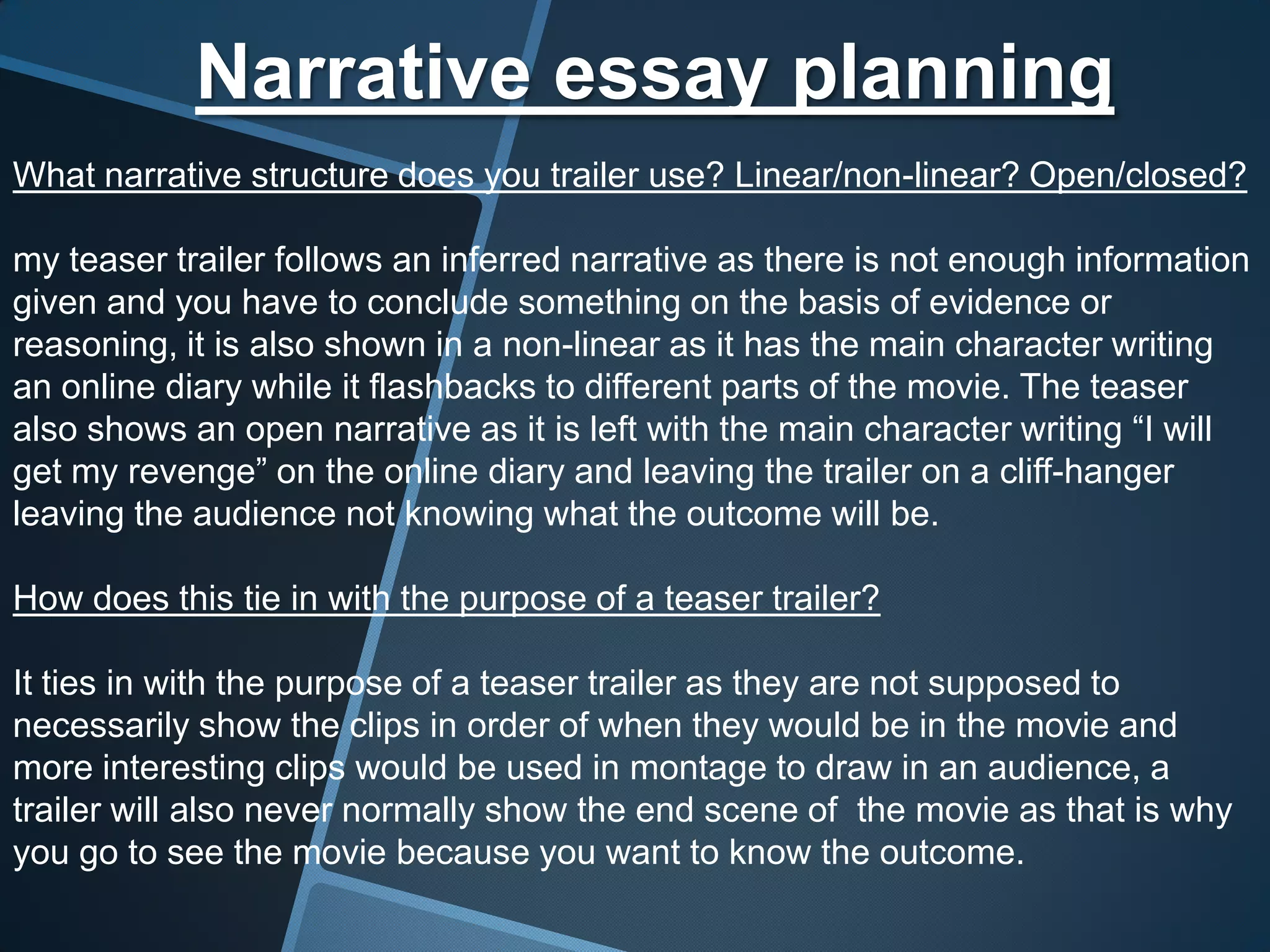 Narrative essay planning
What narrative structure does you trailer use? Linear/non-linear? Open/closed?

my teaser trailer follows an inferred narrative as there is not enough information
given and you have to conclude something on the basis of evidence or
reasoning, it is also shown in a non-linear as it has the main character writing
an online diary while it flashbacks to different parts of the movie. The teaser
also shows an open narrative as it is left with the main character writing “I will
get my revenge” on the online diary and leaving the trailer on a cliff-hanger
leaving the audience not knowing what the outcome will be.

How does this tie in with the purpose of a teaser trailer?

It ties in with the purpose of a teaser trailer as they are not supposed to
necessarily show the clips in order of when they would be in the movie and
more interesting clips would be used in montage to draw in an audience, a
trailer will also never normally show the end scene of the movie as that is why
you go to see the movie because you want to know the outcome.
 