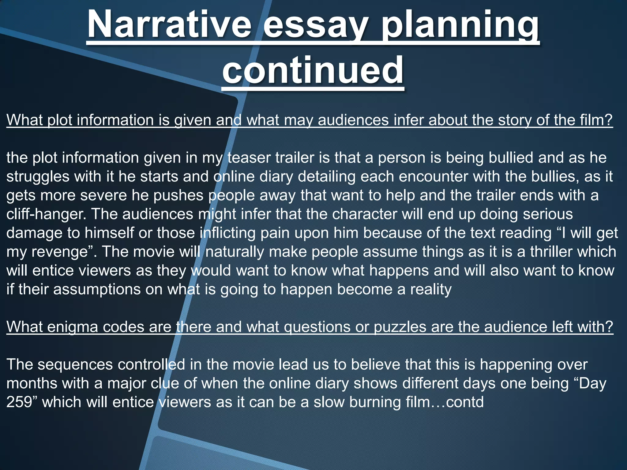 Narrative essay planning
                    continued
What plot information is given and what may audiences infer about the story of the film?

the plot information given in my teaser trailer is that a person is being bullied and as he
struggles with it he starts and online diary detailing each encounter with the bullies, as it
gets more severe he pushes people away that want to help and the trailer ends with a
cliff-hanger. The audiences might infer that the character will end up doing serious
damage to himself or those inflicting pain upon him because of the text reading “I will get
my revenge”. The movie will naturally make people assume things as it is a thriller which
will entice viewers as they would want to know what happens and will also want to know
if their assumptions on what is going to happen become a reality

What enigma codes are there and what questions or puzzles are the audience left with?

The sequences controlled in the movie lead us to believe that this is happening over
months with a major clue of when the online diary shows different days one being “Day
259” which will entice viewers as it can be a slow burning film…contd
 