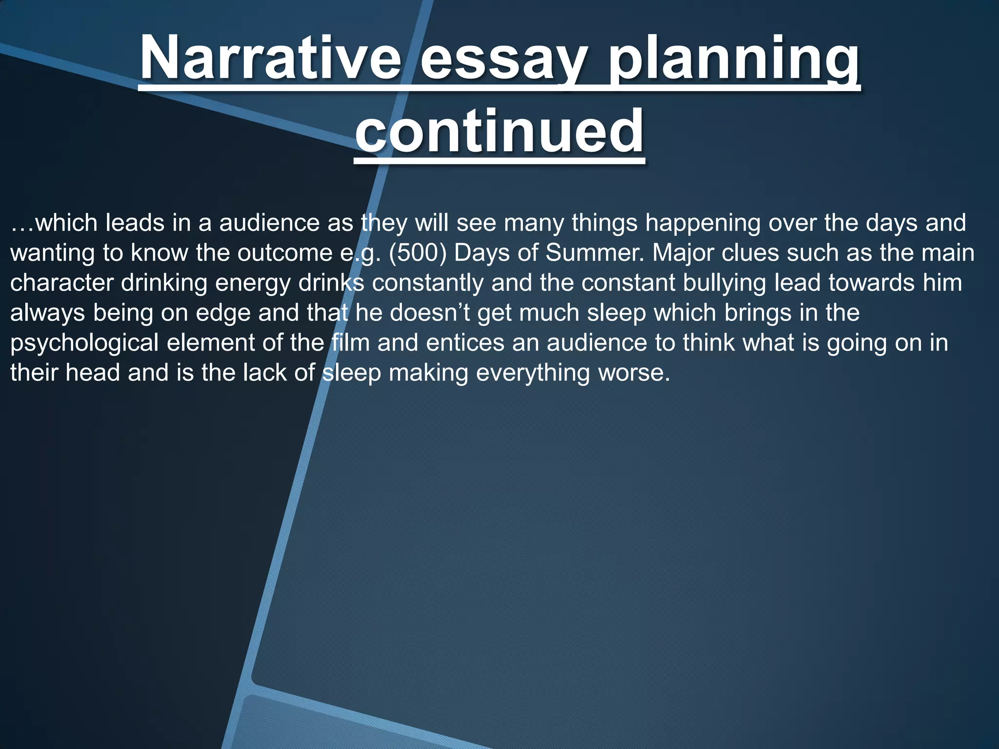 Narrative essay planning
                   continued
…which leads in a audience as they will see many things happening over the days and
wanting to know the outcome e.g. (500) Days of Summer. Major clues such as the main
character drinking energy drinks constantly and the constant bullying lead towards him
always being on edge and that he doesn’t get much sleep which brings in the
psychological element of the film and entices an audience to think what is going on in
their head and is the lack of sleep making everything worse.
 