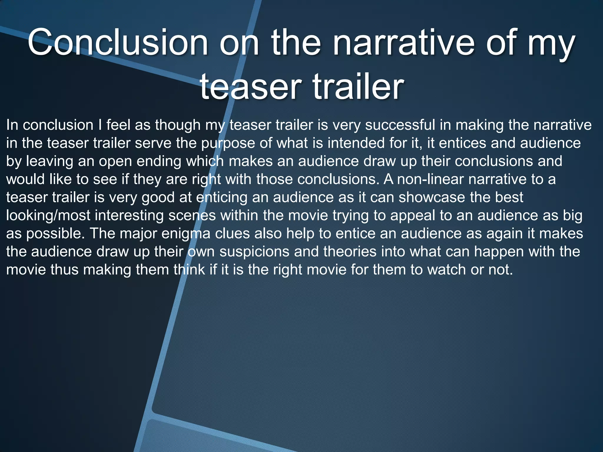 Conclusion on the narrative of my
             teaser trailer
In conclusion I feel as though my teaser trailer is very successful in making the narrative
in the teaser trailer serve the purpose of what is intended for it, it entices and audience
by leaving an open ending which makes an audience draw up their conclusions and
would like to see if they are right with those conclusions. A non-linear narrative to a
teaser trailer is very good at enticing an audience as it can showcase the best
looking/most interesting scenes within the movie trying to appeal to an audience as big
as possible. The major enigma clues also help to entice an audience as again it makes
the audience draw up their own suspicions and theories into what can happen with the
movie thus making them think if it is the right movie for them to watch or not.
 