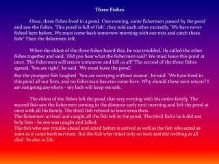 Three Fishes
Once, three fishes lived in a pond. One evening, some fishermen passed by the pond
and saw the fishes. 'This pond is full of fish', they told each other excitedly. 'We have never
fished here before. We must come back tomorrow morning with our nets and catch these
fish!' Then the fishermen left.
When the eldest of the three fishes heard this, he was troubled. He called the other
fishes together and said, 'Did you hear what the fishermen said? We must leave this pond at
once. The fishermen will return tomorrow and kill us all!' The second of the three fishes
agreed. 'You are right', he said. 'We must leave the pond.‘
But the youngest fish laughed. 'You are worrying without reason', he said. 'We have lived in
this pond all our lives, and no fisherman has ever come here. Why should these men return? I
am not going anywhere - my luck will keep me safe.'
The eldest of the fishes left the pond that very evening with his entire family. The
second fish saw the fishermen coming in the distance early next morning and left the pond at
once with all his family. The third fish refused to leave even then.
The fishermen arrived and caught all the fish left in the pond. The third fish's luck did not
help him - he too was caught and killed.
The fish who saw trouble ahead and acted before it arrived as well as the fish who acted as
soon as it came both survived. But the fish who relied only on luck and did nothing at all
died. So also in life.
 