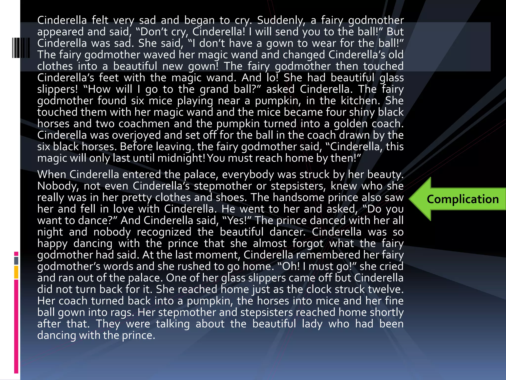 Cinderella felt very sad and began to cry. Suddenly, a fairy godmother
appeared and said, “Don’t cry, Cinderella! I will send you to the ball!” But
Cinderella was sad. She said, “I don’t have a gown to wear for the ball!”
The fairy godmother waved her magic wand and changed Cinderella’s old
clothes into a beautiful new gown! The fairy godmother then touched
Cinderella’s feet with the magic wand. And lo! She had beautiful glass
slippers! “How will I go to the grand ball?” asked Cinderella. The fairy
godmother found six mice playing near a pumpkin, in the kitchen. She
touched them with her magic wand and the mice became four shiny black
horses and two coachmen and the pumpkin turned into a golden coach.
Cinderella was overjoyed and set off for the ball in the coach drawn by the
six black horses. Before leaving. the fairy godmother said, “Cinderella, this
magic will only last until midnight!You must reach home by then!”
When Cinderella entered the palace, everybody was struck by her beauty.
Nobody, not even Cinderella’s stepmother or stepsisters, knew who she
really was in her pretty clothes and shoes. The handsome prince also saw
her and fell in love with Cinderella. He went to her and asked, “Do you
want to dance?” And Cinderella said, “Yes!” The prince danced with her all
night and nobody recognized the beautiful dancer. Cinderella was so
happy dancing with the prince that she almost forgot what the fairy
godmother had said. At the last moment, Cinderella remembered her fairy
godmother’s words and she rushed to go home. “Oh! I must go!” she cried
and ran out of the palace. One of her glass slippers came off but Cinderella
did not turn back for it. She reached home just as the clock struck twelve.
Her coach turned back into a pumpkin, the horses into mice and her fine
ball gown into rags. Her stepmother and stepsisters reached home shortly
after that. They were talking about the beautiful lady who had been
dancing with the prince.
Complication
 
