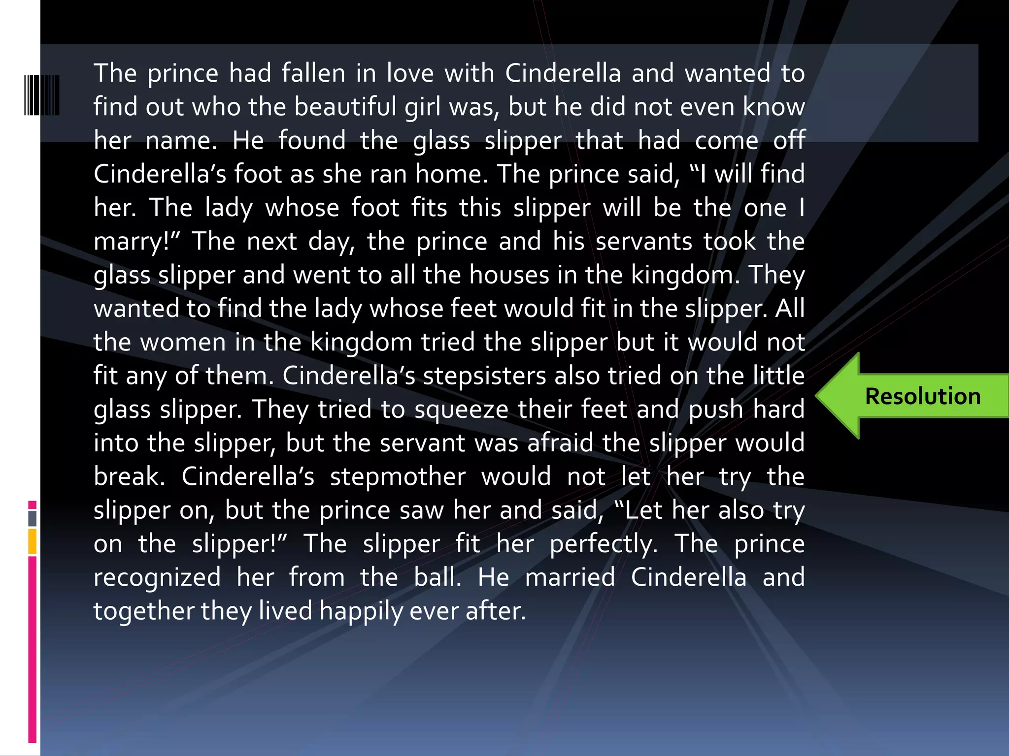 The prince had fallen in love with Cinderella and wanted to
find out who the beautiful girl was, but he did not even know
her name. He found the glass slipper that had come off
Cinderella’s foot as she ran home. The prince said, “I will find
her. The lady whose foot fits this slipper will be the one I
marry!” The next day, the prince and his servants took the
glass slipper and went to all the houses in the kingdom. They
wanted to find the lady whose feet would fit in the slipper. All
the women in the kingdom tried the slipper but it would not
fit any of them. Cinderella’s stepsisters also tried on the little
glass slipper. They tried to squeeze their feet and push hard
into the slipper, but the servant was afraid the slipper would
break. Cinderella’s stepmother would not let her try the
slipper on, but the prince saw her and said, “Let her also try
on the slipper!” The slipper fit her perfectly. The prince
recognized her from the ball. He married Cinderella and
together they lived happily ever after.
Resolution
 