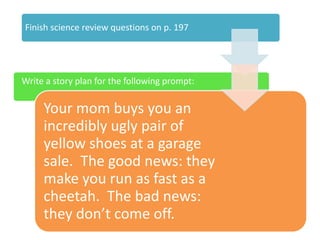 Finish science review questions on p. 197
Write a story plan for the following prompt:
Your mom buys you an
incredibly ugly pair of
yellow shoes at a garage
sale. The good news: they
make you run as fast as a
cheetah. The bad news:
they don’t come off.