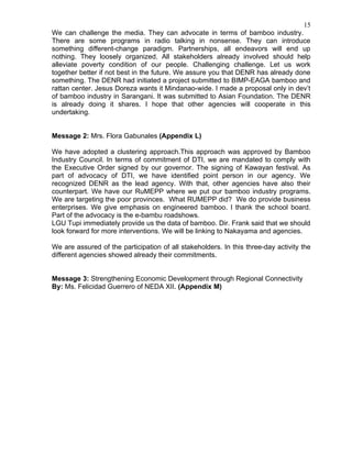 15
We can challenge the media. They can advocate in terms of bamboo industry.
There are some programs in radio talking in nonsense. They can introduce
something different-change paradigm. Partnerships, all endeavors will end up
nothing. They loosely organized. All stakeholders already involved should help
alleviate poverty condition of our people. Challenging challenge. Let us work
together better if not best in the future. We assure you that DENR has already done
something. The DENR had initiated a project submitted to BIMP-EAGA bamboo and
rattan center. Jesus Doreza wants it Mindanao-wide. I made a proposal only in dev’t
of bamboo industry in Sarangani. It was submitted to Asian Foundation. The DENR
is already doing it shares. I hope that other agencies will cooperate in this
undertaking.


Message 2: Mrs. Flora Gabunales (Appendix L)

We have adopted a clustering approach.This approach was approved by Bamboo
Industry Council. In terms of commitment of DTI, we are mandated to comply with
the Executive Order signed by our governor. The signing of Kawayan festival. As
part of advocacy of DTI, we have identified point person in our agency. We
recognized DENR as the lead agency. With that, other agencies have also their
counterpart. We have our RuMEPP where we put our bamboo industry programs.
We are targeting the poor provinces. What RUMEPP did? We do provide business
enterprises. We give emphasis on engineered bamboo. I thank the school board.
Part of the advocacy is the e-bambu roadshows.
LGU Tupi immediately provide us the data of bamboo. Dir. Frank said that we should
look forward for more interventions. We will be linking to Nakayama and agencies.

We are assured of the participation of all stakeholders. In this three-day activity the
different agencies showed already their commitments.


Message 3: Strengthening Economic Development through Regional Connectivity
By: Ms. Felicidad Guerrero of NEDA XII. (Appendix M)
 